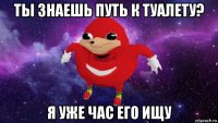 ты знаешь путь к туалету? я уже час его ищу