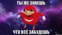 ты же знаешь что всё забудешь