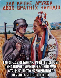  гансiк, дуже бажаю родiтi вiд тобi сина щiрого арiйця, або мiй муж cтэцько щото на чорнявого печенега бiльше похож