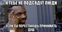 к тебе не подсядут люди если ты перестанешь принимать душ