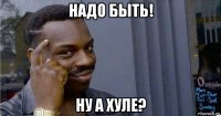 надо быть! ну а хуле?