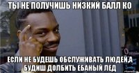 ты не получишь низкий балл ко если не будешь обслуживать людей,а будиш долбить ебаный лед