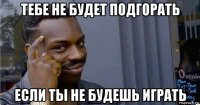 тебе не будет подгорать если ты не будешь играть