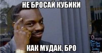 не бросай кубики как мудак, бро