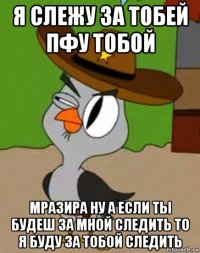 я слежу за тобей пфу тобой мразира ну а если ты будеш за мной следить то я буду за тобой следить