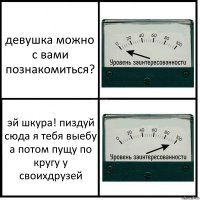 девушка можно с вами познакомиться? эй шкура! пиздуй сюда я тебя выебу а потом пущу по кругу у своихдрузей