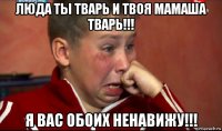 люда ты тварь и твоя мамаша тварь!!! я вас обоих ненавижу!!!