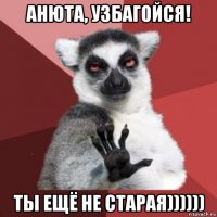 анюта, узбагойся! ты ещё не старая))))))