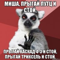 миша, прыгай лутц и стой, прыгай каскад 4-3 и стой, прыгай триксель и стой.