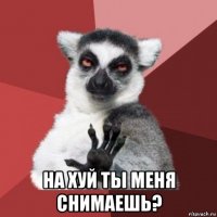  на хуй ты меня снимаешь?