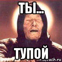 ты... тупой