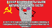 в ссср все продукты были натуральные и по госту! в госте 1979 года допускается взамен свинины и говядины куча субпродуктов и консервантов? не ври мне!!!