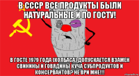 в ссср все продукты были натуральные и по госту! в госте 1979 года (колбаса) допускается взамен свинины и говядины куча субпродуктов и консервантов? не ври мне!!!