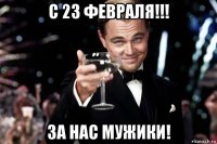 с 23 февраля!!! за нас мужики!