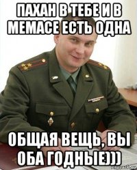 пахан в тебе и в мемасе есть одна общая вещь, вы оба годные)))