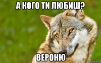 а кого ти любиш? вероню