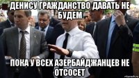 денису гражданство давать не будем пока у всех азербайджанцев не отсосет