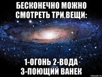 бесконечно можно смотреть три вещи: 1-огонь 2-вода 3-поющий ванек