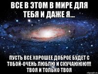 все в этом в мире для тебя и даже я... пусть все хорошее доброе будет с тобой-очень люблю и скучаююю!!! твоя и только твоя