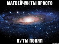 матвейчук ты просто ну ты понял