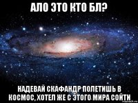 ало это кто бл? надевай скафандр полетишь в космос, хотел же с этого мира сойти