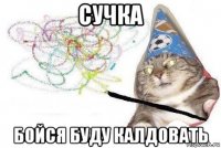 сучка бойся буду калдовать