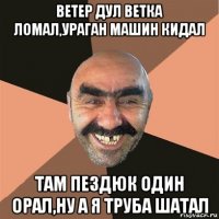 ветер дул ветка ломал,ураган машин кидал там пездюк один орал,ну а я труба шатал