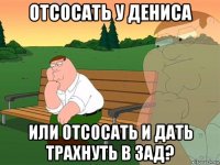 отсосать у дениса или отсосать и дать трахнуть в зад?