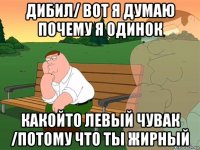 дибил/ вот я думаю почему я одинок какойто левый чувак /потому что ты жирный