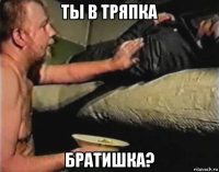 ты в тряпка братишка?