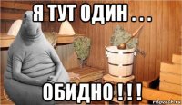 я тут один . . . обидно ! ! !