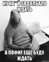 ну на**й задолбало ждать а пофиг ещё буду ждать