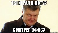 ты играл в доту? смотрел офис?