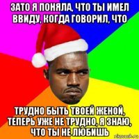 зато я поняла, что ты имел ввиду, когда говорил, что трудно быть твоей женой, теперь уже не трудно, я знаю, что ты не любишь