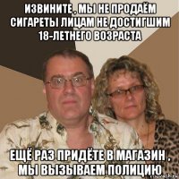 извините , мы не продаём сигареты лицам не достигшим 18-летнего возраста ещё раз придёте в магазин , мы вызываем полицию