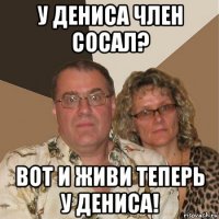 у дениса член сосал? вот и живи теперь у дениса!