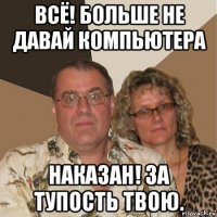 всё! больше не давай компьютера наказан! за тупость твою.