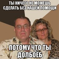 ты ничего не можешь сделать без нашей помощи потому что ты долбоёб