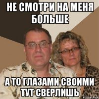 не смотри на меня больше а то глазами своими тут сверлишь