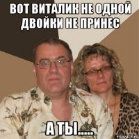 вот виталик не одной двойки не принес а ты.....