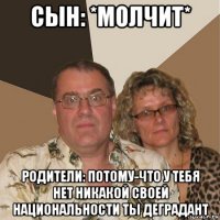 сын: *молчит* родители: потому-что у тебя нет никакой своей национальности ты деградант