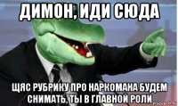 димон, иди сюда щяс рубрику про наркомана будем снимать, ты в главной роли