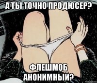 а ты точно продюсер? флешмоб анонимный?