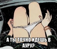  а ты точно идешь в ауру?