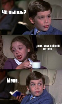 Чё пьёшь? ДЕНАТУРАТ..КЛЁВЫЙ КСТАТИ.. Ммм.