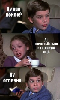 Ну как поило? Да ничего..Коньки не откинула ещё. Ну отлично