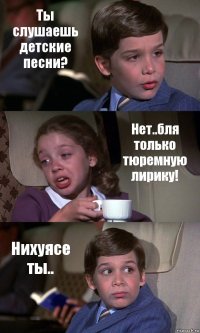 Ты слушаешь детские песни? Нет..бля только тюремную лирику! Нихуясе ты..