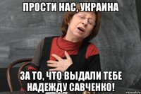 прости нас, украина за то, что выдали тебе надежду савченко!