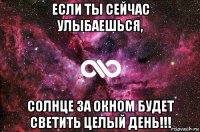 если ты сейчас улыбаешься, солнце за окном будет светить целый день!!!