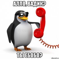 алло, вадик? ты ебобо?